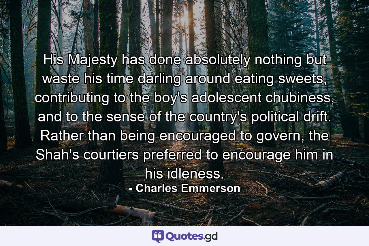 His Majesty has done absolutely nothing but waste his time darling around eating sweets, contributing to the boy's adolescent chubiness, and to the sense of the country's political drift. Rather than being encouraged to govern, the Shah's courtiers preferred to encourage him in his idleness. - Quote by Charles Emmerson