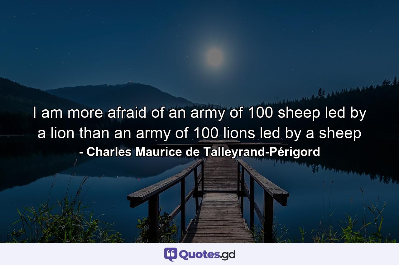 I am more afraid of an army of 100 sheep led by a lion than an army of 100 lions led by a sheep - Quote by Charles Maurice de Talleyrand-Périgord