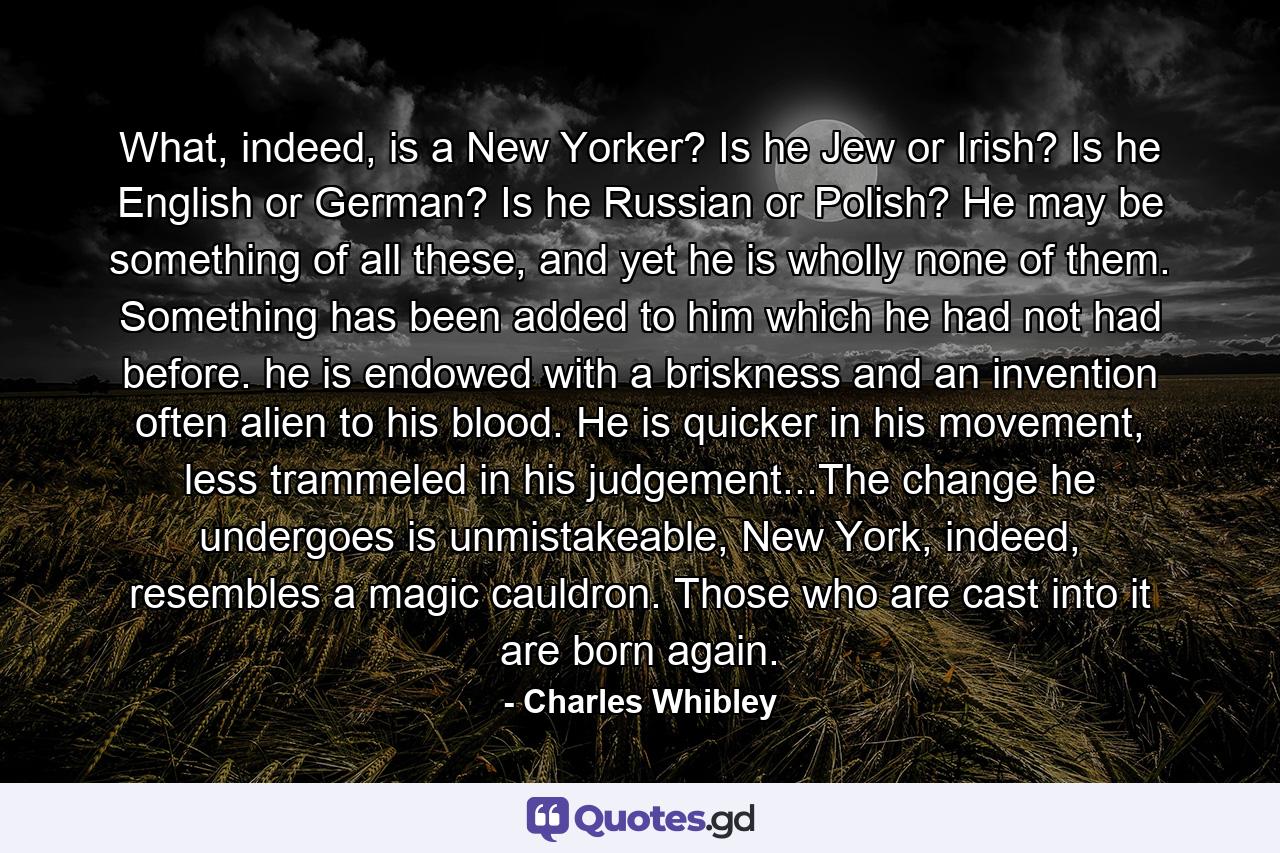 What, indeed, is a New Yorker? Is he Jew or Irish? Is he English or German? Is he Russian or Polish? He may be something of all these, and yet he is wholly none of them. Something has been added to him which he had not had before. he is endowed with a briskness and an invention often alien to his blood. He is quicker in his movement, less trammeled in his judgement...The change he undergoes is unmistakeable, New York, indeed, resembles a magic cauldron. Those who are cast into it are born again. - Quote by Charles Whibley