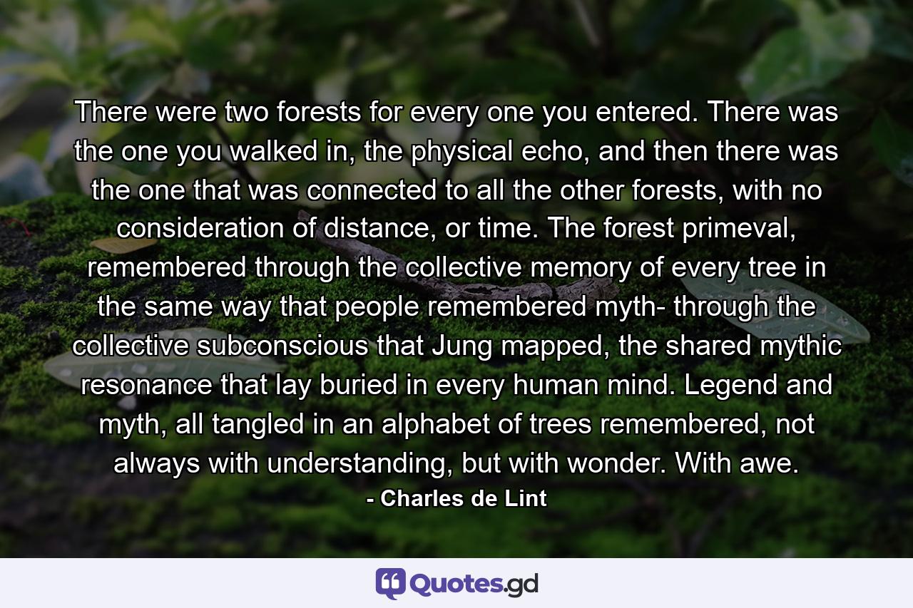 There were two forests for every one you entered. There was the one you walked in, the physical echo, and then there was the one that was connected to all the other forests, with no consideration of distance, or time. The forest primeval, remembered through the collective memory of every tree in the same way that people remembered myth- through the collective subconscious that Jung mapped, the shared mythic resonance that lay buried in every human mind. Legend and myth, all tangled in an alphabet of trees remembered, not always with understanding, but with wonder. With awe. - Quote by Charles de Lint