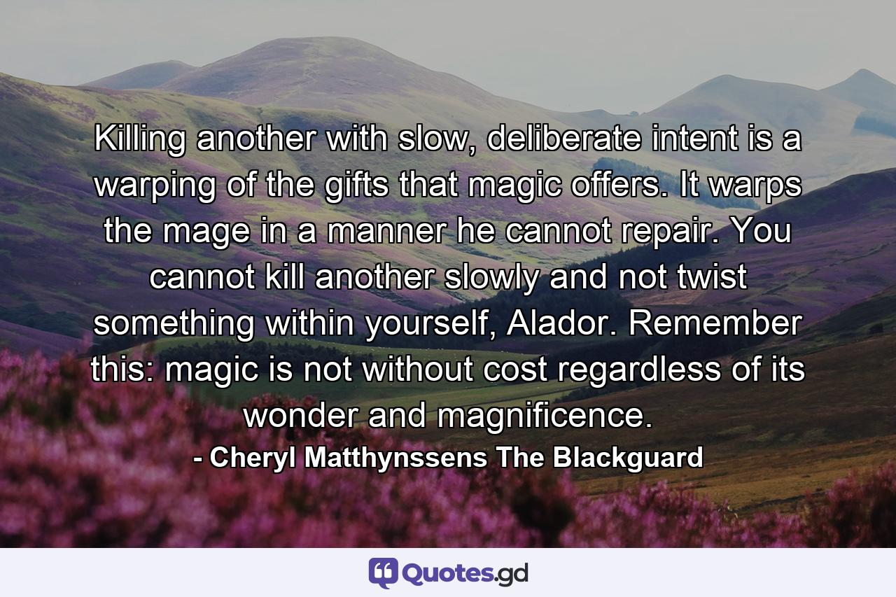 Killing another with slow, deliberate intent is a warping of the gifts that magic offers. It warps the mage in a manner he cannot repair. You cannot kill another slowly and not twist something within yourself, Alador. Remember this: magic is not without cost regardless of its wonder and magnificence. - Quote by Cheryl Matthynssens The Blackguard