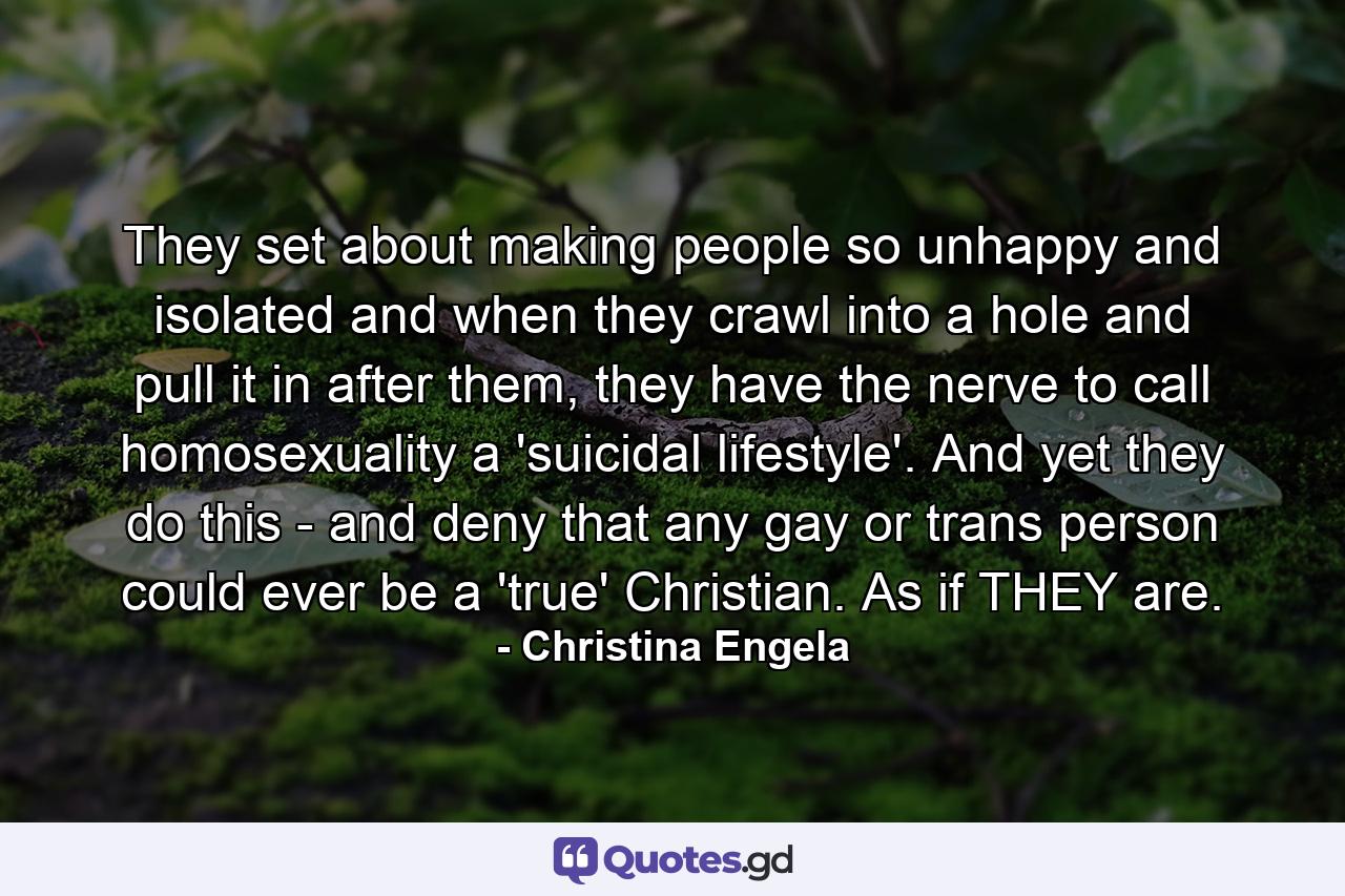 They set about making people so unhappy and isolated and when they crawl into a hole and pull it in after them, they have the nerve to call homosexuality a 'suicidal lifestyle'. And yet they do this - and deny that any gay or trans person could ever be a 'true' Christian. As if THEY are. - Quote by Christina Engela