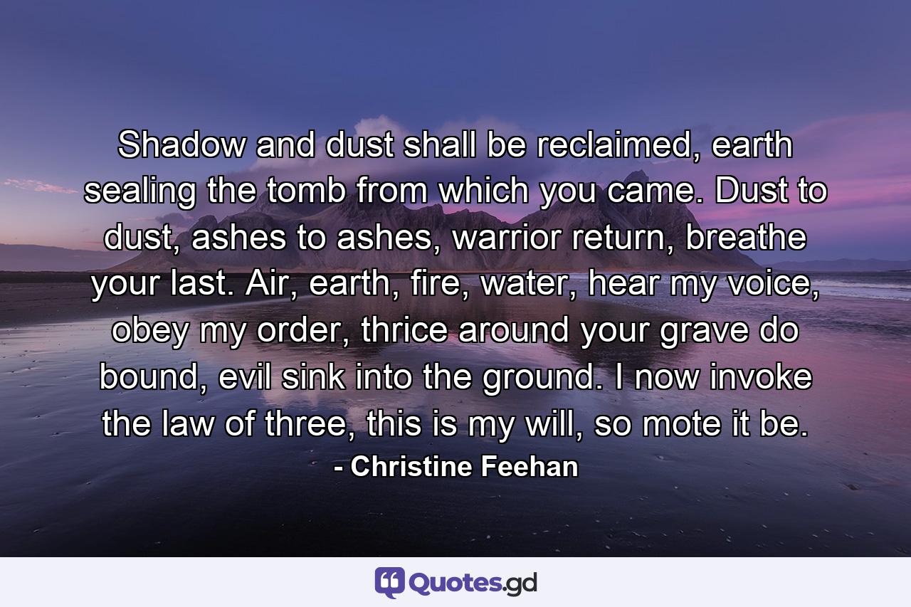 Shadow and dust shall be reclaimed, earth sealing the tomb from which you came. Dust to dust, ashes to ashes, warrior return, breathe your last. Air, earth, fire, water, hear my voice, obey my order, thrice around your grave do bound, evil sink into the ground. I now invoke the law of three, this is my will, so mote it be. - Quote by Christine Feehan