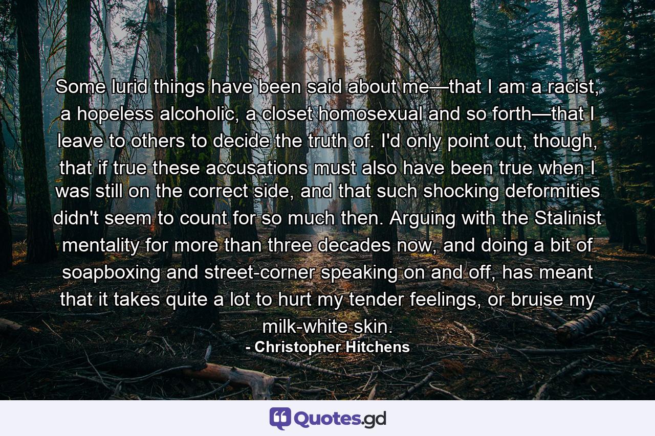 Some lurid things have been said about me—that I am a racist, a hopeless alcoholic, a closet homosexual and so forth—that I leave to others to decide the truth of. I'd only point out, though, that if true these accusations must also have been true when I was still on the correct side, and that such shocking deformities didn't seem to count for so much then. Arguing with the Stalinist mentality for more than three decades now, and doing a bit of soapboxing and street-corner speaking on and off, has meant that it takes quite a lot to hurt my tender feelings, or bruise my milk-white skin. - Quote by Christopher Hitchens