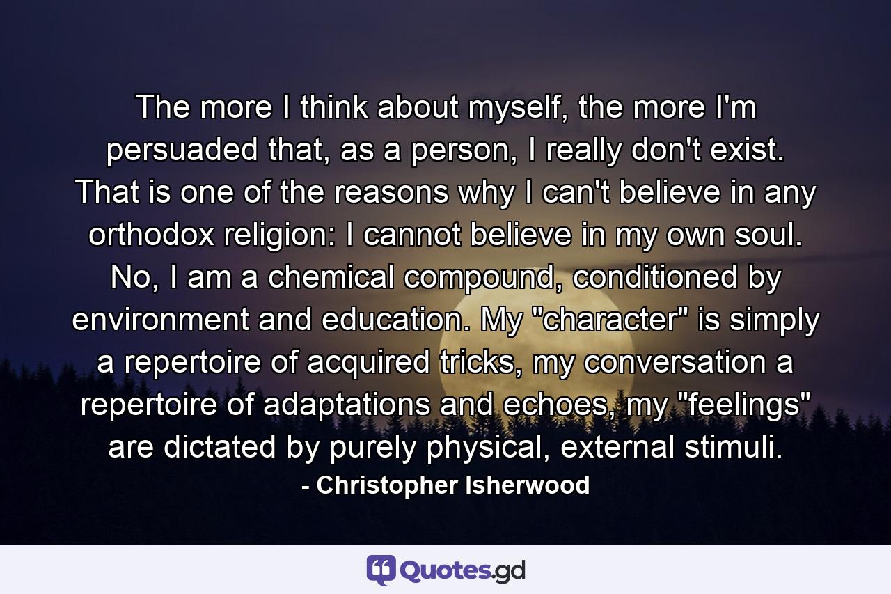 The more I think about myself, the more I'm persuaded that, as a person, I really don't exist. That is one of the reasons why I can't believe in any orthodox religion: I cannot believe in my own soul. No, I am a chemical compound, conditioned by environment and education. My 