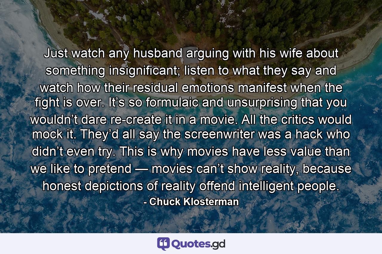 Just watch any husband arguing with his wife about something insignificant; listen to what they say and watch how their residual emotions manifest when the fight is over. It’s so formulaic and unsurprising that you wouldn’t dare re-create it in a movie. All the critics would mock it. They’d all say the screenwriter was a hack who didn’t even try. This is why movies have less value than we like to pretend — movies can’t show reality, because honest depictions of reality offend intelligent people. - Quote by Chuck Klosterman