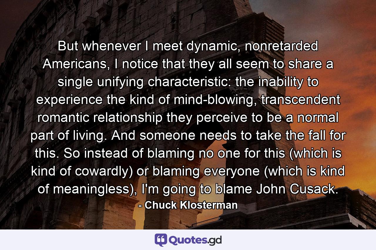 But whenever I meet dynamic, nonretarded Americans, I notice that they all seem to share a single unifying characteristic: the inability to experience the kind of mind-blowing, transcendent romantic relationship they perceive to be a normal part of living. And someone needs to take the fall for this. So instead of blaming no one for this (which is kind of cowardly) or blaming everyone (which is kind of meaningless), I'm going to blame John Cusack. - Quote by Chuck Klosterman