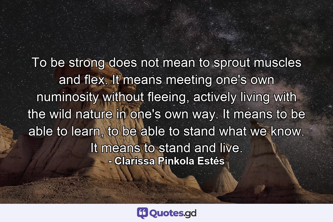 To be strong does not mean to sprout muscles and flex. It means meeting one's own numinosity without fleeing, actively living with the wild nature in one's own way. It means to be able to learn, to be able to stand what we know. It means to stand and live. - Quote by Clarissa Pinkola Estés