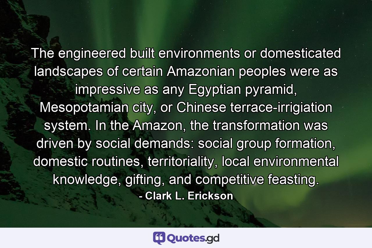 The engineered built environments or domesticated landscapes of certain Amazonian peoples were as impressive as any Egyptian pyramid, Mesopotamian city, or Chinese terrace-irrigiation system. In the Amazon, the transformation was driven by social demands: social group formation, domestic routines, territoriality, local environmental knowledge, gifting, and competitive feasting. - Quote by Clark L. Erickson