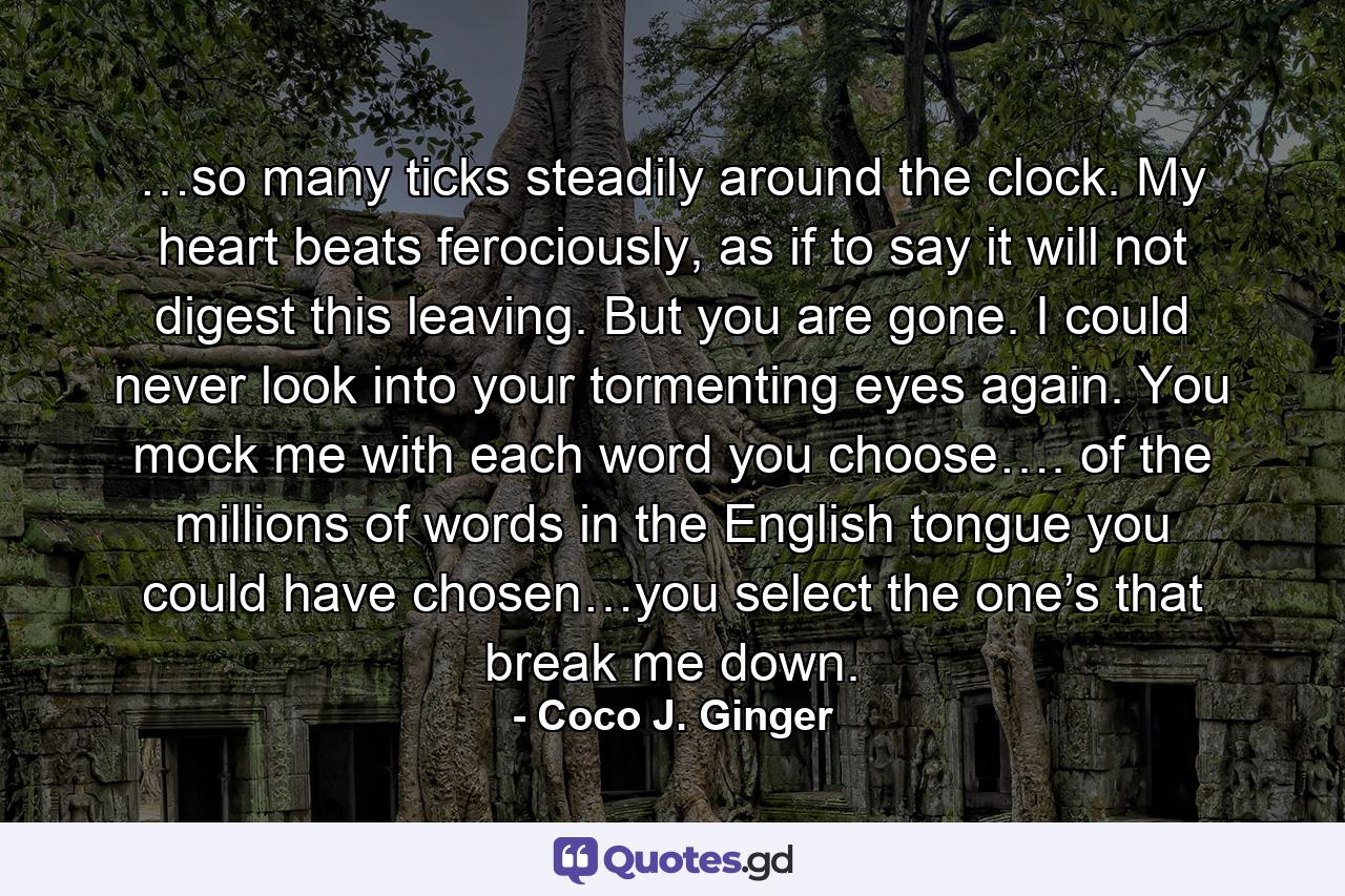 …so many ticks steadily around the clock. My heart beats ferociously, as if to say it will not digest this leaving. But you are gone. I could never look into your tormenting eyes again. You mock me with each word you choose…. of the millions of words in the English tongue you could have chosen…you select the one’s that break me down. - Quote by Coco J. Ginger