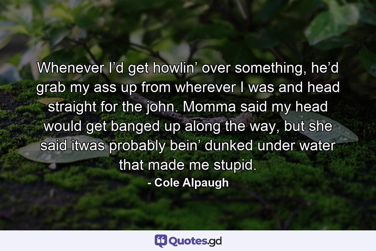 Whenever I’d get howlin’ over something, he’d grab my ass up from wherever I was and head straight for the john. Momma said my head would get banged up along the way, but she said itwas probably bein’ dunked under water that made me stupid. - Quote by Cole Alpaugh