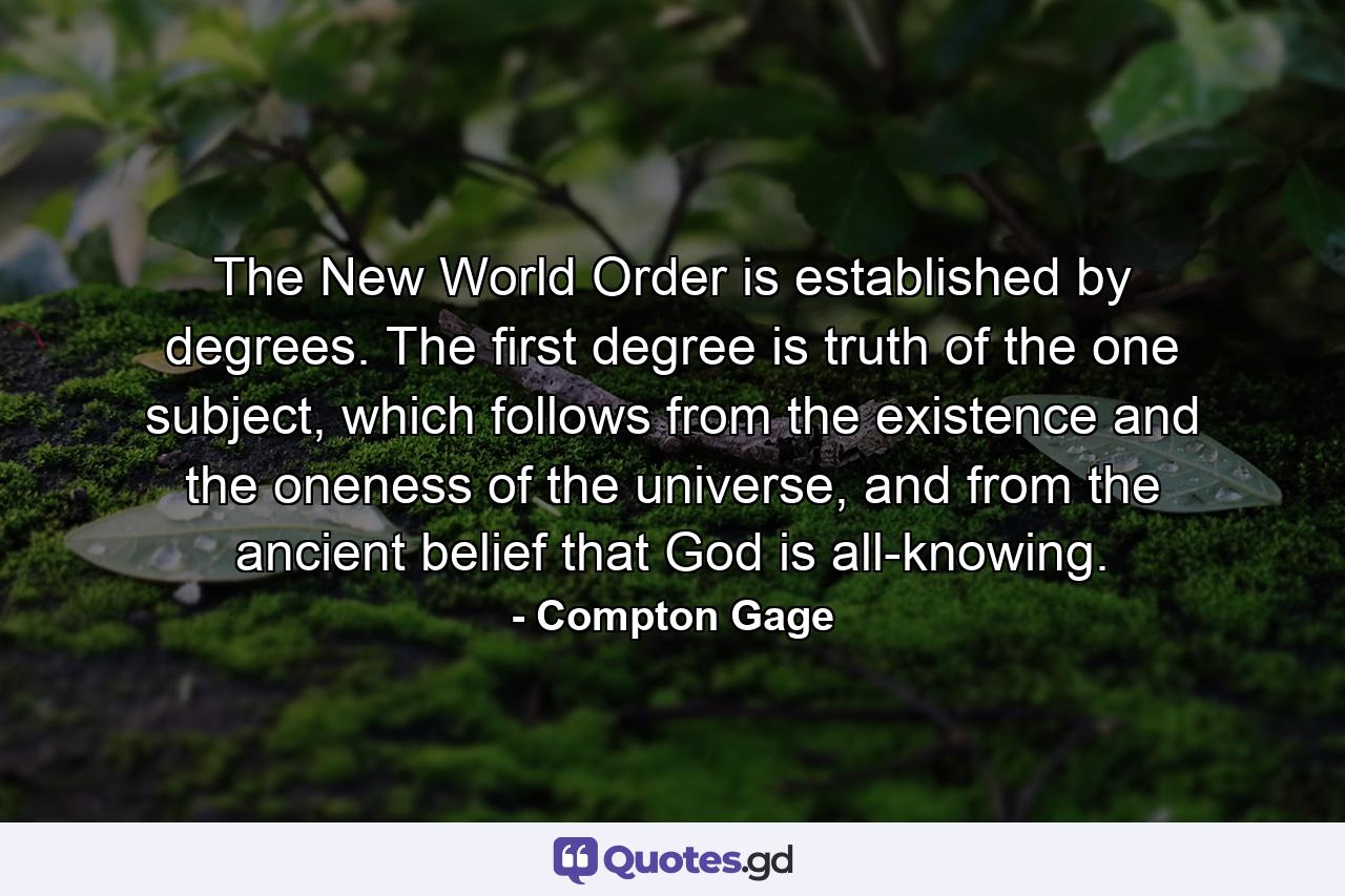 The New World Order is established by degrees. The first degree is truth of the one subject, which follows from the existence and the oneness of the universe, and from the ancient belief that God is all-knowing. - Quote by Compton Gage