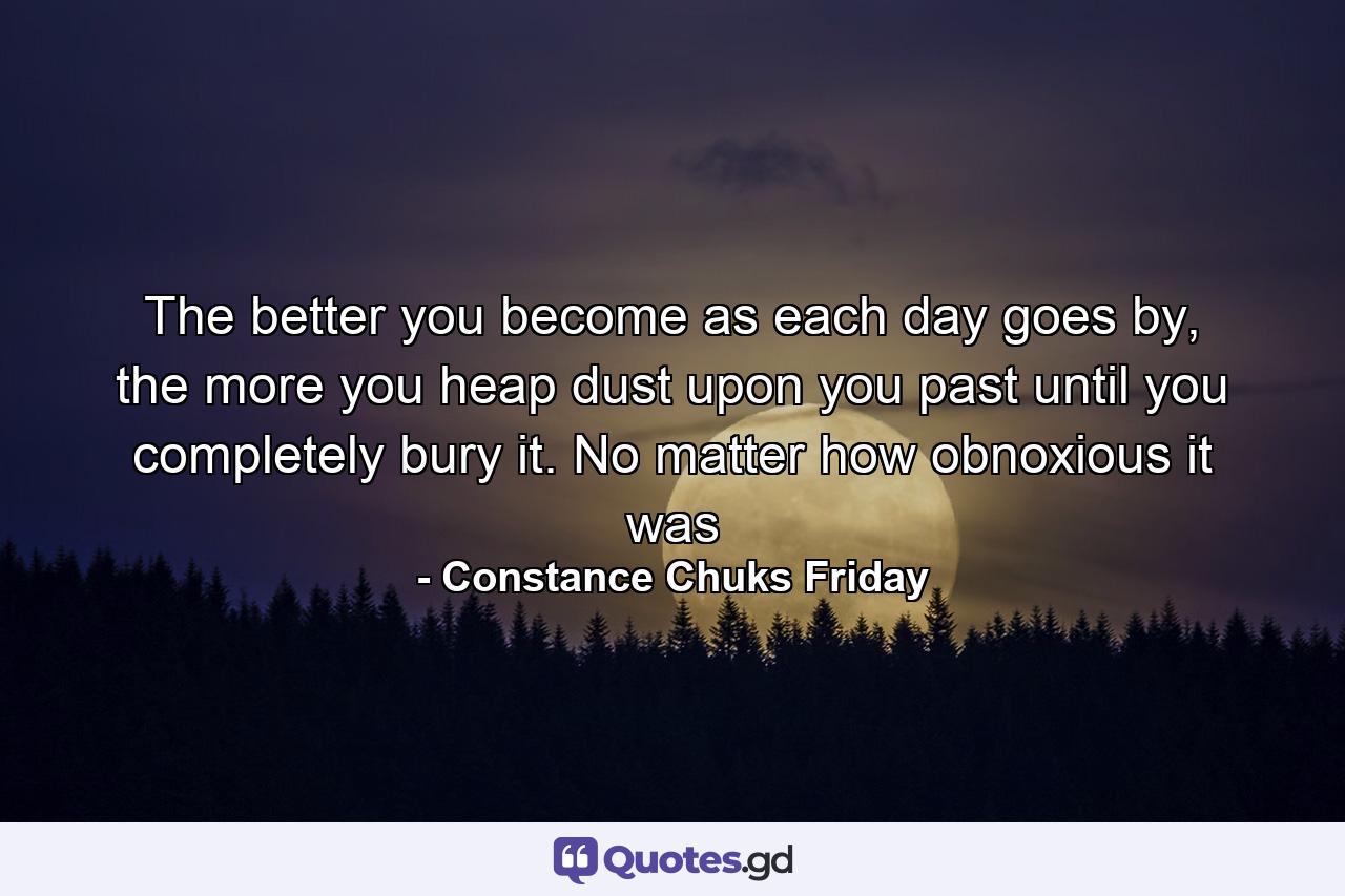 The better you become as each day goes by, the more you heap dust upon you past until you completely bury it. No matter how obnoxious it was - Quote by Constance Chuks Friday