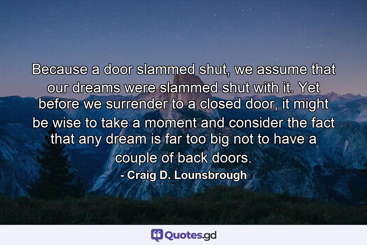 Because a door slammed shut, we assume that our dreams were slammed shut with it. Yet before we surrender to a closed door, it might be wise to take a moment and consider the fact that any dream is far too big not to have a couple of back doors. - Quote by Craig D. Lounsbrough