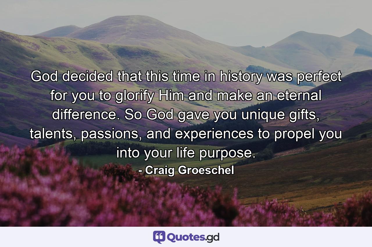 God decided that this time in history was perfect for you to glorify Him and make an eternal difference. So God gave you unique gifts, talents, passions, and experiences to propel you into your life purpose. - Quote by Craig Groeschel