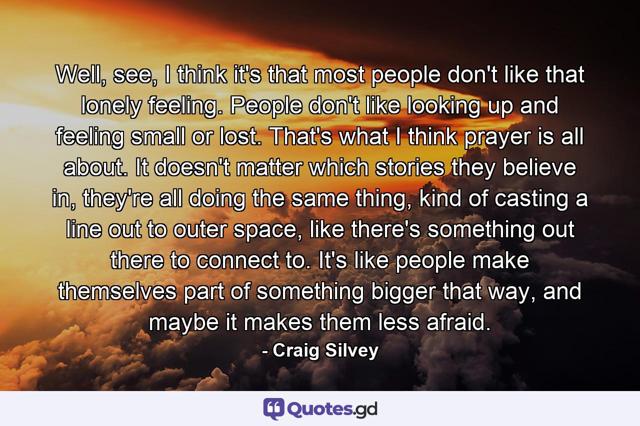 Well, see, I think it's that most people don't like that lonely feeling. People don't like looking up and feeling small or lost. That's what I think prayer is all about. It doesn't matter which stories they believe in, they're all doing the same thing, kind of casting a line out to outer space, like there's something out there to connect to. It's like people make themselves part of something bigger that way, and maybe it makes them less afraid. - Quote by Craig Silvey