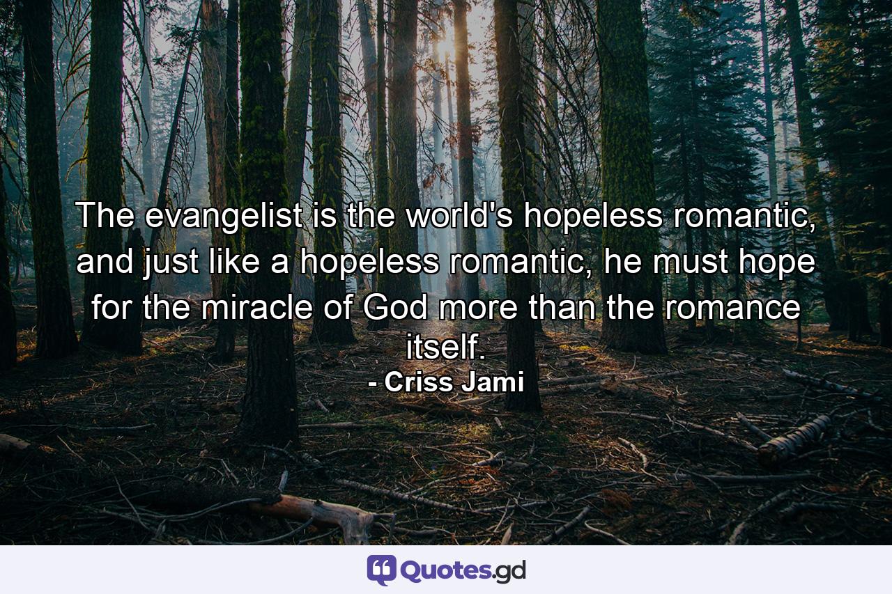 The evangelist is the world's hopeless romantic, and just like a hopeless romantic, he must hope for the miracle of God more than the romance itself. - Quote by Criss Jami