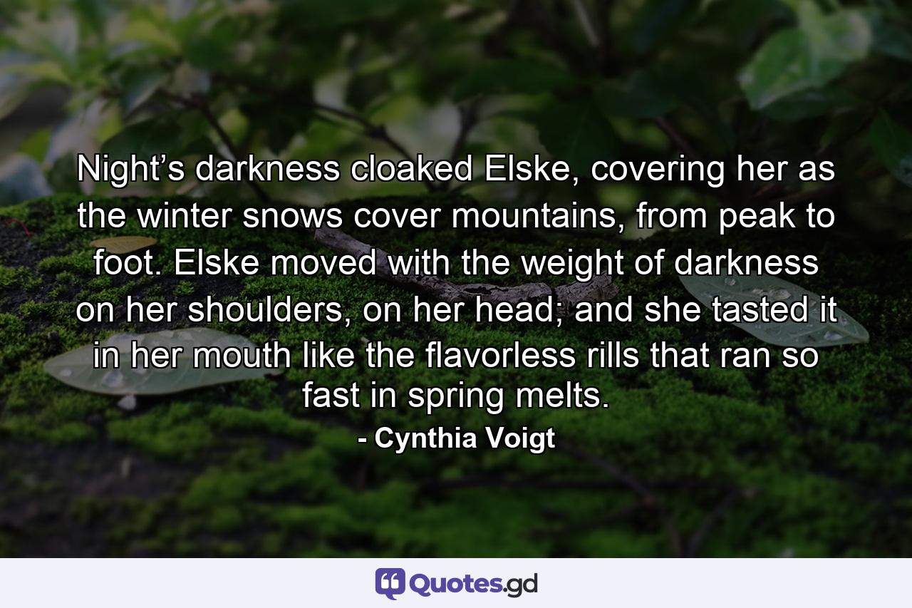 Night’s darkness cloaked Elske, covering her as the winter snows cover mountains, from peak to foot. Elske moved with the weight of darkness on her shoulders, on her head; and she tasted it in her mouth like the flavorless rills that ran so fast in spring melts. - Quote by Cynthia Voigt