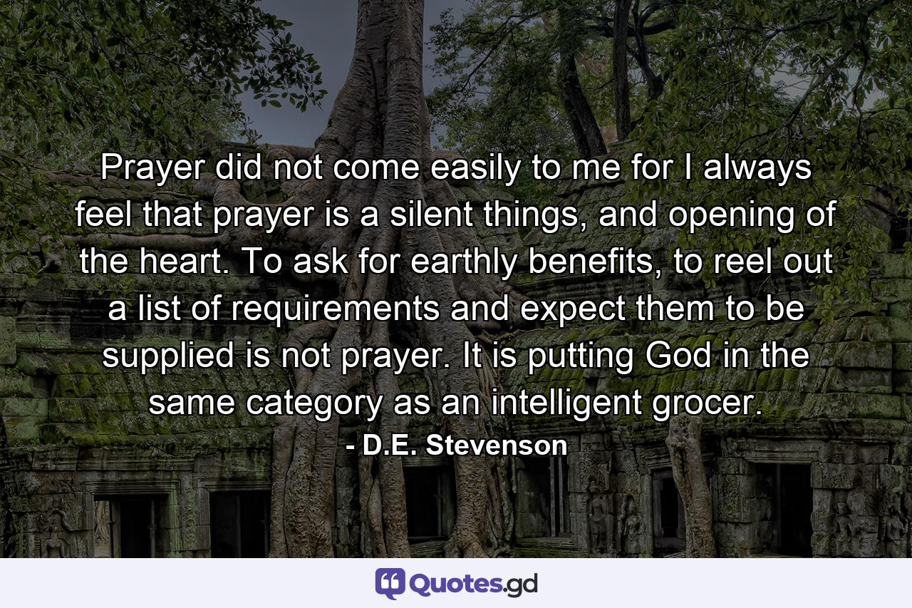 Prayer did not come easily to me for I always feel that prayer is a silent things, and opening of the heart. To ask for earthly benefits, to reel out a list of requirements and expect them to be supplied is not prayer. It is putting God in the same category as an intelligent grocer. - Quote by D.E. Stevenson