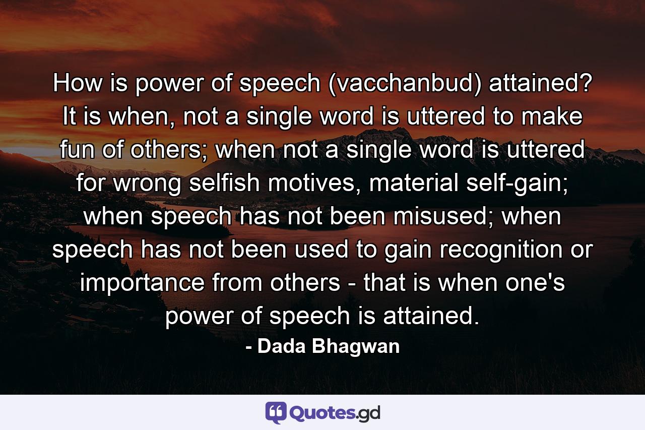 How is power of speech (vacchanbud) attained? It is when, not a single word is uttered to make fun of others; when not a single word is uttered for wrong selfish motives, material self-gain; when speech has not been misused; when speech has not been used to gain recognition or importance from others - that is when one's power of speech is attained. - Quote by Dada Bhagwan