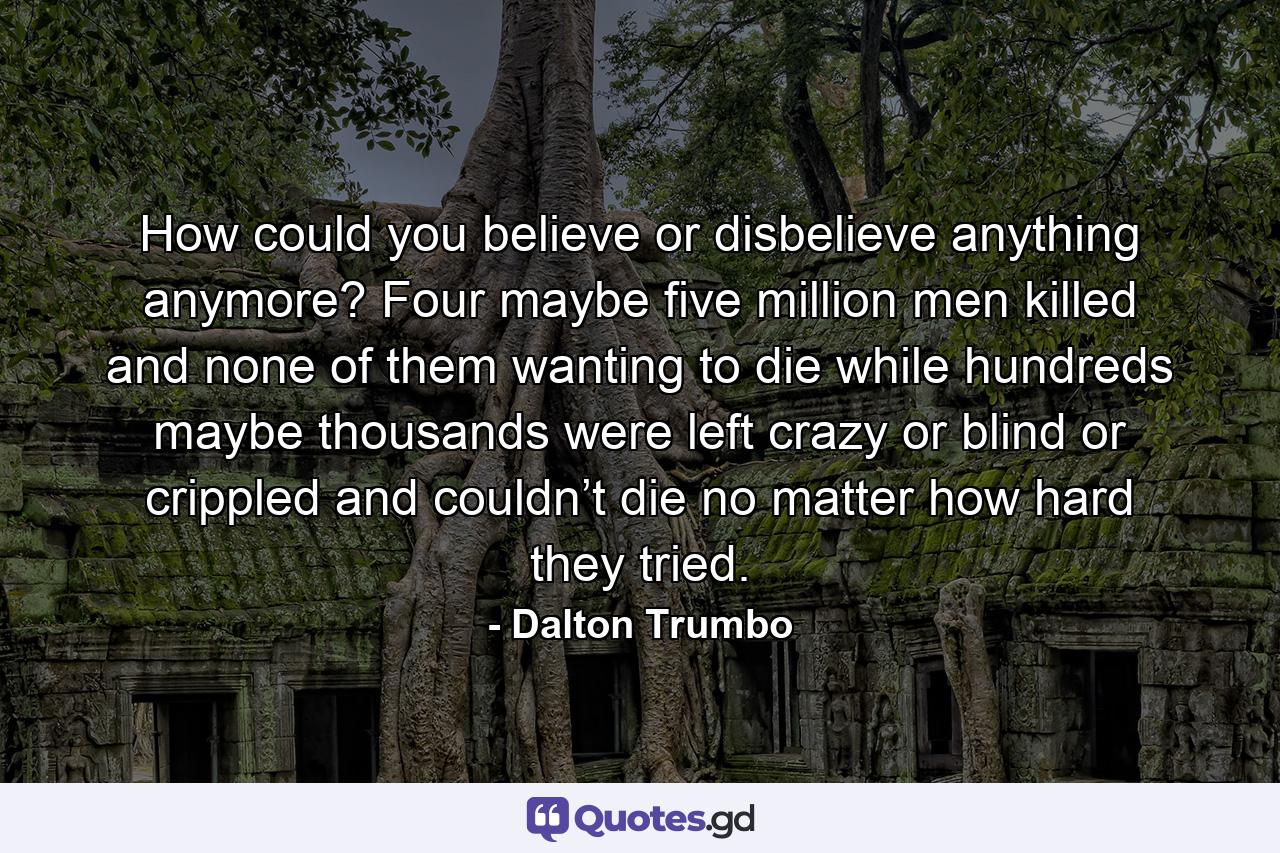 How could you believe or disbelieve anything anymore? Four maybe five million men killed and none of them wanting to die while hundreds maybe thousands were left crazy or blind or crippled and couldn’t die no matter how hard they tried. - Quote by Dalton Trumbo