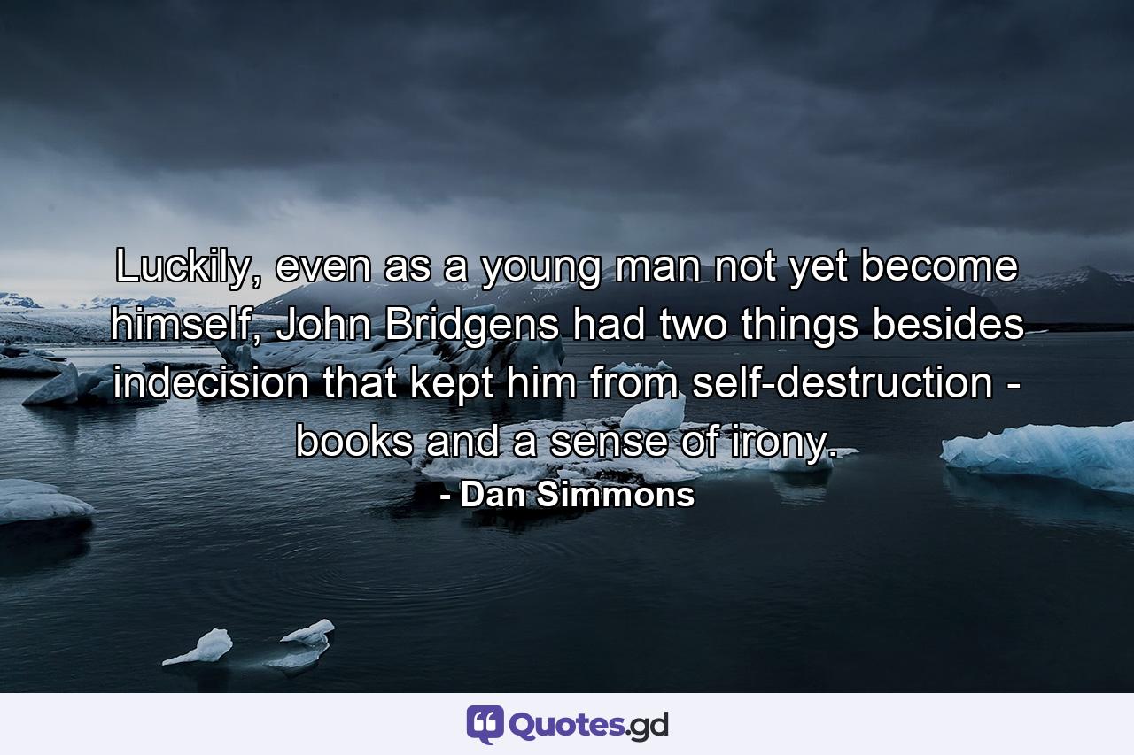 Luckily, even as a young man not yet become himself, John Bridgens had two things besides indecision that kept him from self-destruction - books and a sense of irony. - Quote by Dan Simmons