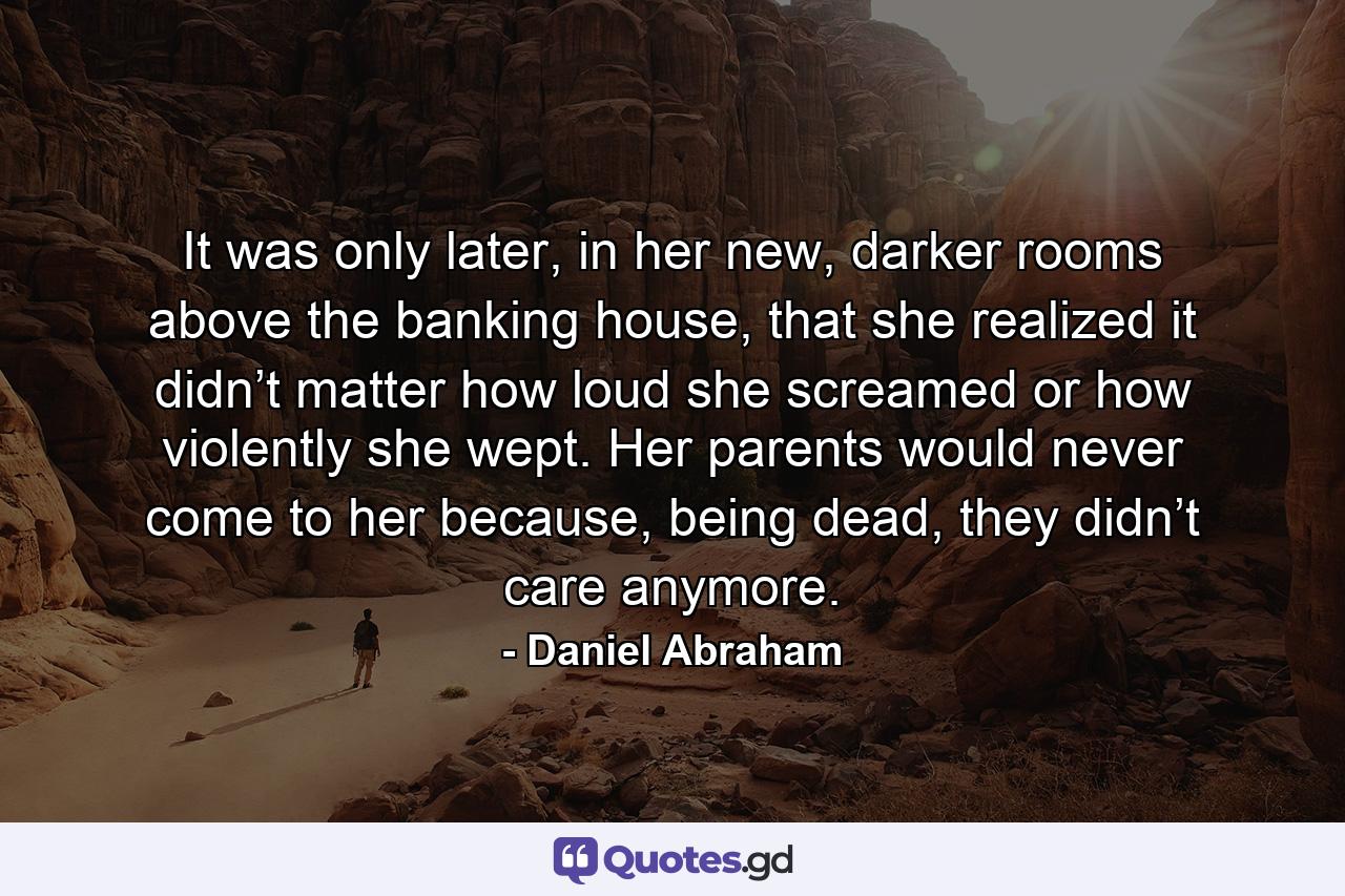 It was only later, in her new, darker rooms above the banking house, that she realized it didn’t matter how loud she screamed or how violently she wept. Her parents would never come to her because, being dead, they didn’t care anymore. - Quote by Daniel Abraham