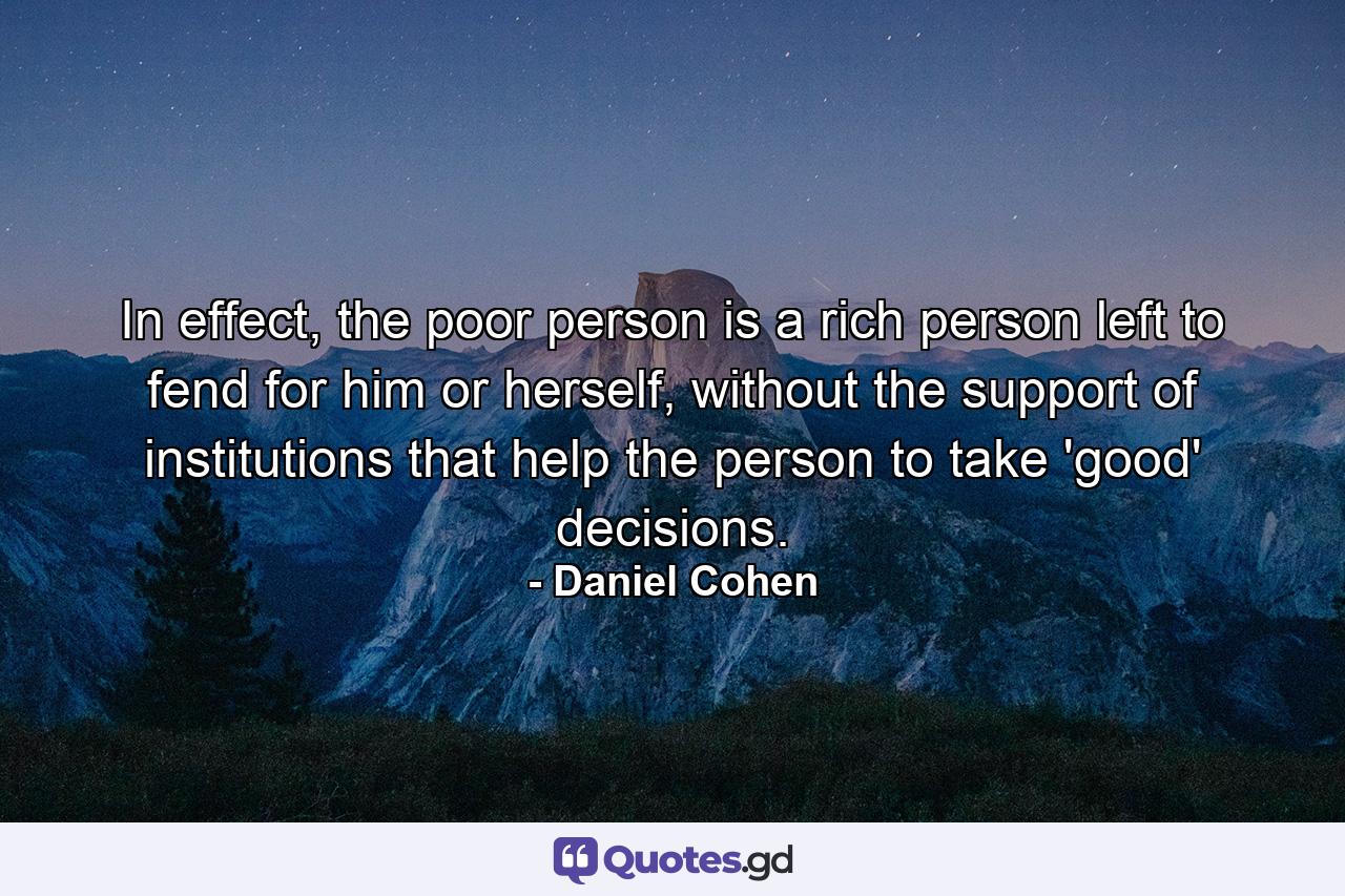 In effect, the poor person is a rich person left to fend for him or herself, without the support of institutions that help the person to take 'good' decisions. - Quote by Daniel Cohen