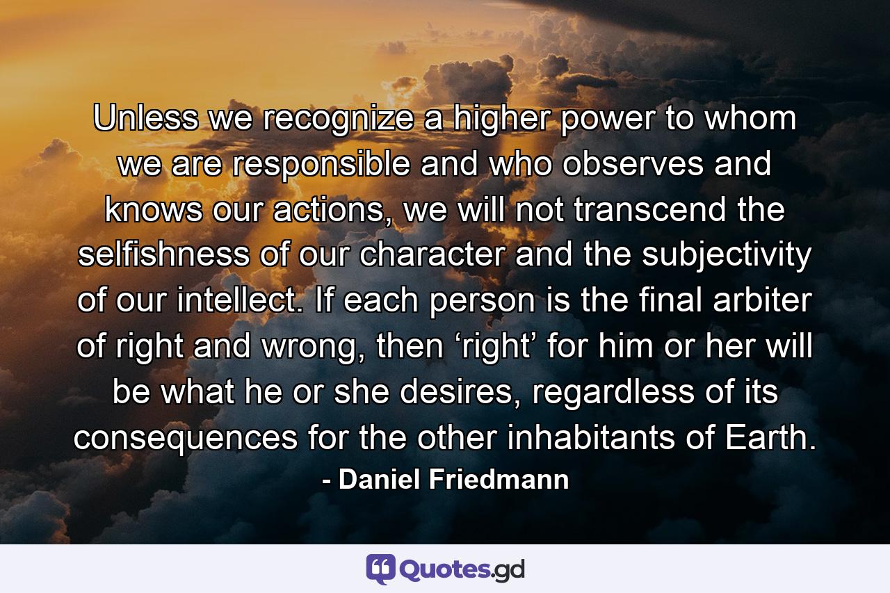 Unless we recognize a higher power to whom we are responsible and who observes and knows our actions, we will not transcend the selfishness of our character and the subjectivity of our intellect. If each person is the final arbiter of right and wrong, then ‘right’ for him or her will be what he or she desires, regardless of its consequences for the other inhabitants of Earth. - Quote by Daniel Friedmann