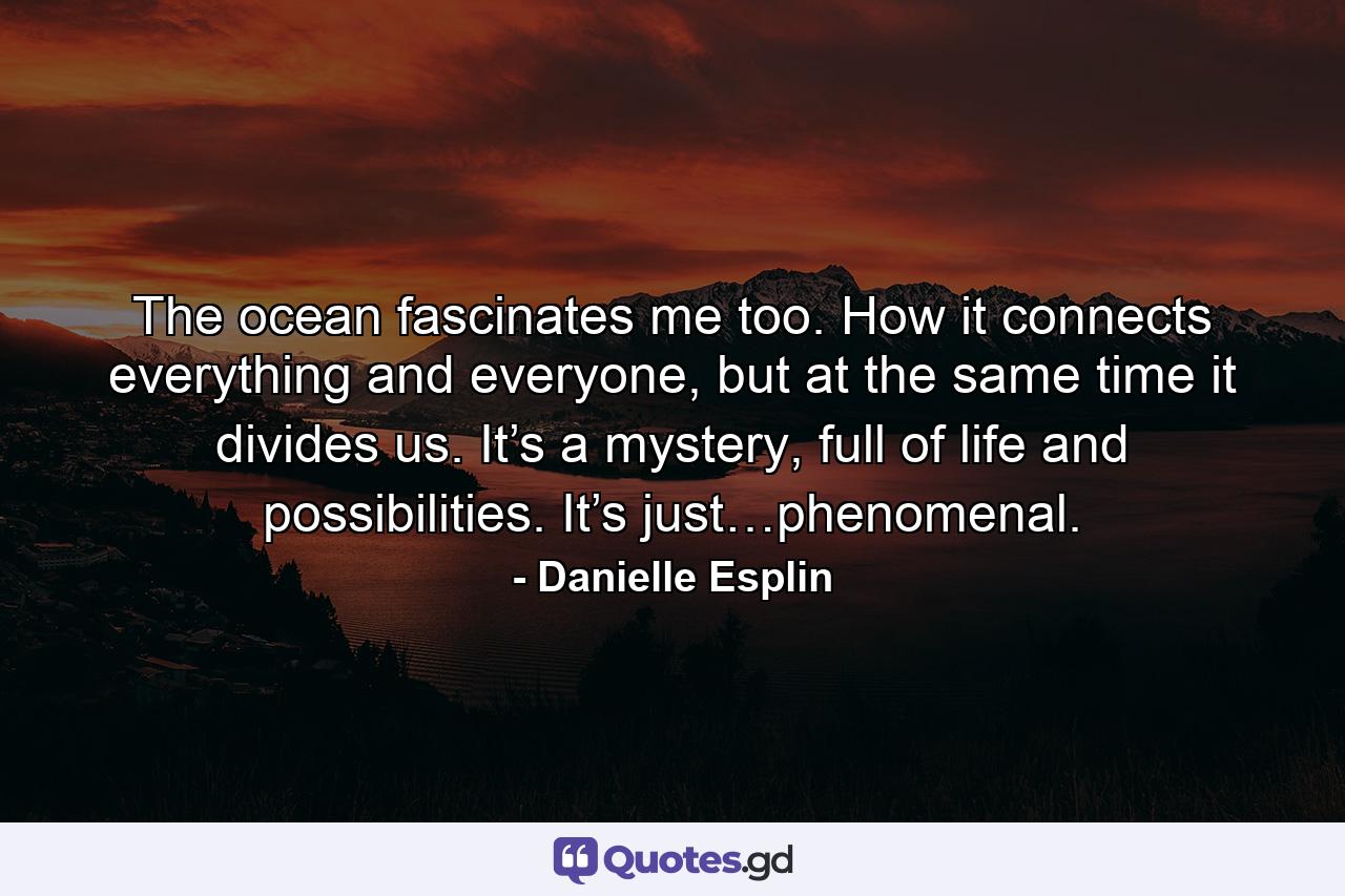 The ocean fascinates me too. How it connects everything and everyone, but at the same time it divides us. It’s a mystery, full of life and possibilities. It’s just…phenomenal. - Quote by Danielle Esplin