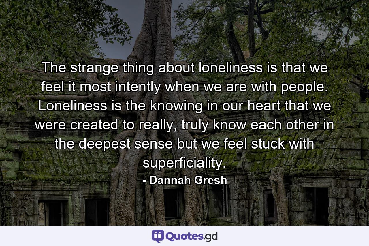 The strange thing about loneliness is that we feel it most intently when we are with people. Loneliness is the knowing in our heart that we were created to really, truly know each other in the deepest sense but we feel stuck with superficiality. - Quote by Dannah Gresh