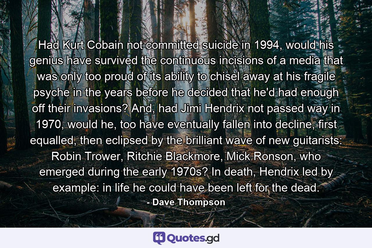 Had Kurt Cobain not committed suicide in 1994, would his genius have survived the continuous incisions of a media that was only too proud of its ability to chisel away at his fragile psyche in the years before he decided that he'd had enough off their invasions? And, had Jimi Hendrix not passed way in 1970, would he, too have eventually fallen into decline, first equalled, then eclipsed by the brilliant wave of new guitarists: Robin Trower, Ritchie Blackmore, Mick Ronson, who emerged during the early 1970s? In death, Hendrix led by example: in life he could have been left for the dead. - Quote by Dave Thompson