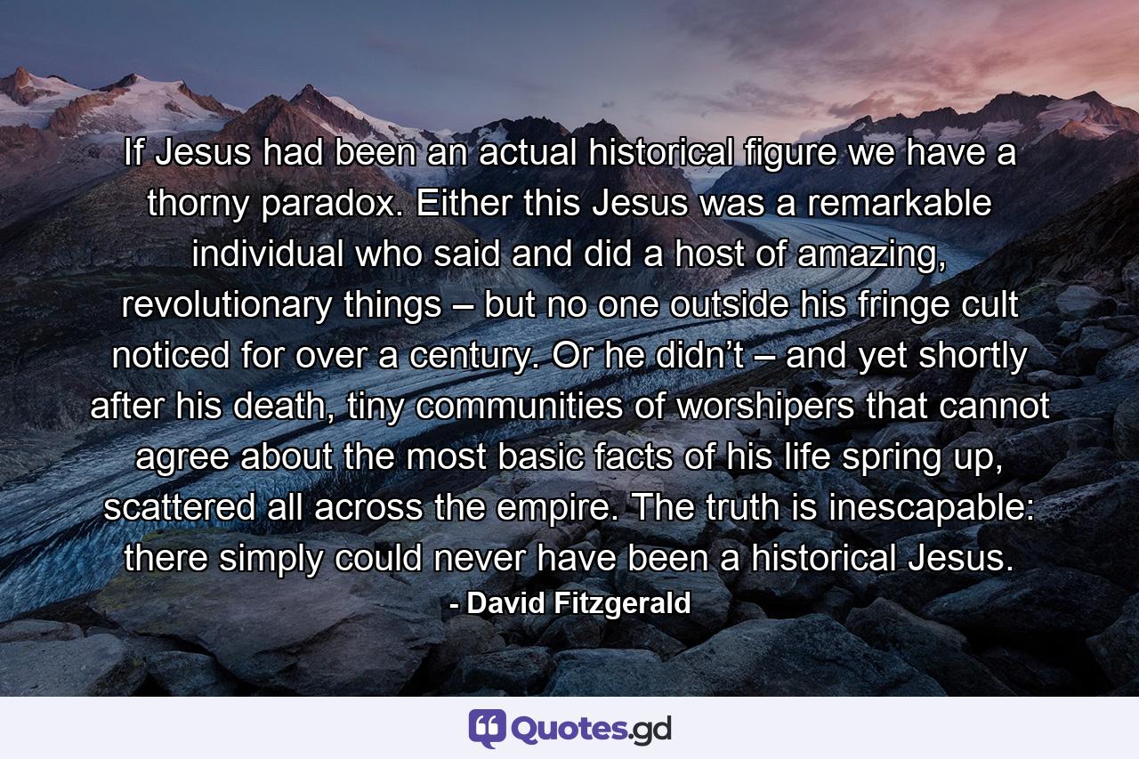 If Jesus had been an actual historical figure we have a thorny paradox. Either this Jesus was a remarkable individual who said and did a host of amazing, revolutionary things – but no one outside his fringe cult noticed for over a century. Or he didn’t – and yet shortly after his death, tiny communities of worshipers that cannot agree about the most basic facts of his life spring up, scattered all across the empire. The truth is inescapable: there simply could never have been a historical Jesus. - Quote by David Fitzgerald