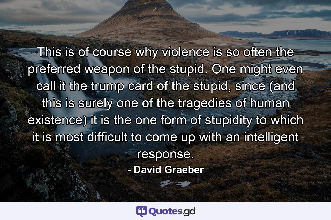 This is of course why violence is so often the preferred weapon of the stupid. One might even call it the trump card of the stupid, since (and this is surely one of the tragedies of human existence) it is the one form of stupidity to which it is most difficult to come up with an intelligent response. - Quote by David Graeber