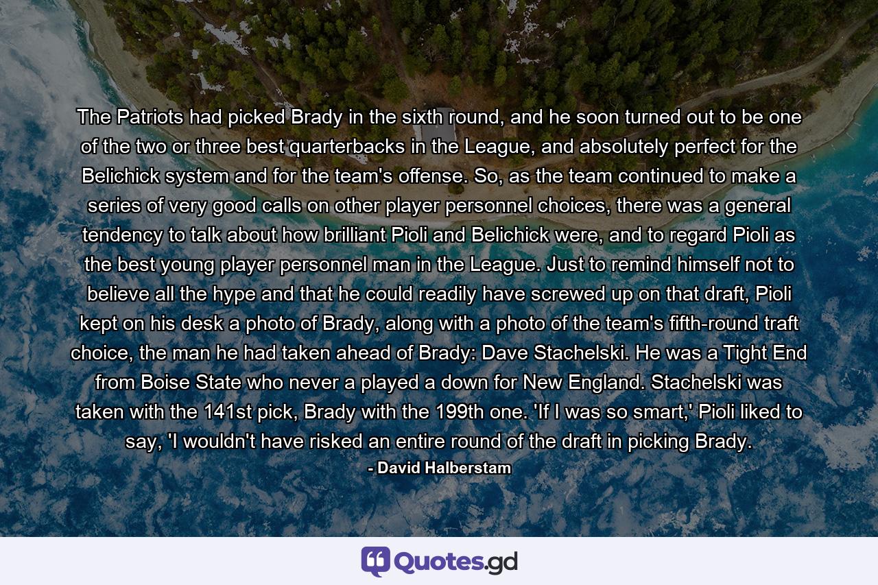 The Patriots had picked Brady in the sixth round, and he soon turned out to be one of the two or three best quarterbacks in the League, and absolutely perfect for the Belichick system and for the team's offense. So, as the team continued to make a series of very good calls on other player personnel choices, there was a general tendency to talk about how brilliant Pioli and Belichick were, and to regard Pioli as the best young player personnel man in the League. Just to remind himself not to believe all the hype and that he could readily have screwed up on that draft, Pioli kept on his desk a photo of Brady, along with a photo of the team's fifth-round traft choice, the man he had taken ahead of Brady: Dave Stachelski. He was a Tight End from Boise State who never a played a down for New England. Stachelski was taken with the 141st pick, Brady with the 199th one. 'If I was so smart,' Pioli liked to say, 'I wouldn't have risked an entire round of the draft in picking Brady. - Quote by David Halberstam