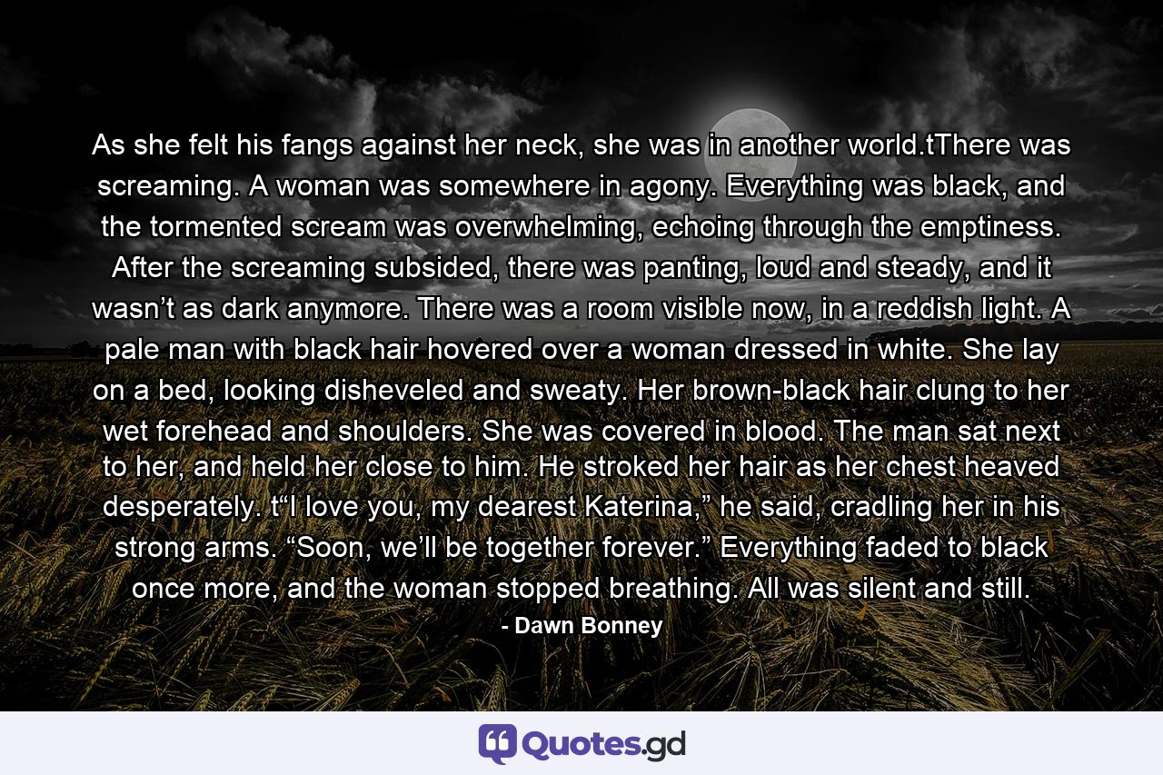 As she felt his fangs against her neck, she was in another world.tThere was screaming. A woman was somewhere in agony. Everything was black, and the tormented scream was overwhelming, echoing through the emptiness. After the screaming subsided, there was panting, loud and steady, and it wasn’t as dark anymore. There was a room visible now, in a reddish light. A pale man with black hair hovered over a woman dressed in white. She lay on a bed, looking disheveled and sweaty. Her brown-black hair clung to her wet forehead and shoulders. She was covered in blood. The man sat next to her, and held her close to him. He stroked her hair as her chest heaved desperately. t“I love you, my dearest Katerina,” he said, cradling her in his strong arms. “Soon, we’ll be together forever.” Everything faded to black once more, and the woman stopped breathing. All was silent and still. - Quote by Dawn Bonney