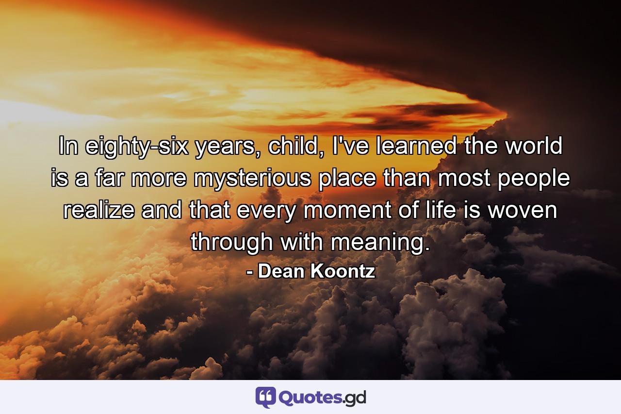 In eighty-six years, child, I've learned the world is a far more mysterious place than most people realize and that every moment of life is woven through with meaning. - Quote by Dean Koontz