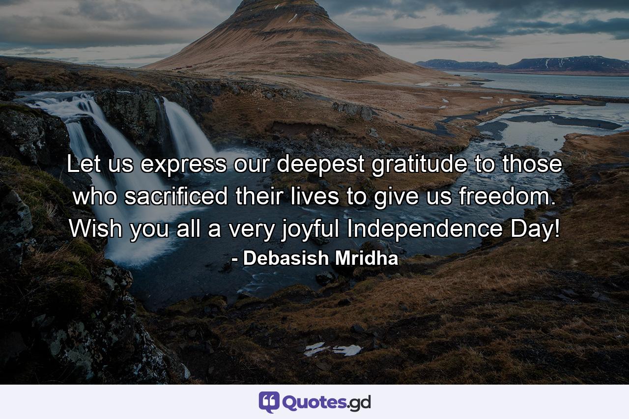 Let us express our deepest gratitude to those who sacrificed their lives to give us freedom. Wish you all a very joyful Independence Day! - Quote by Debasish Mridha