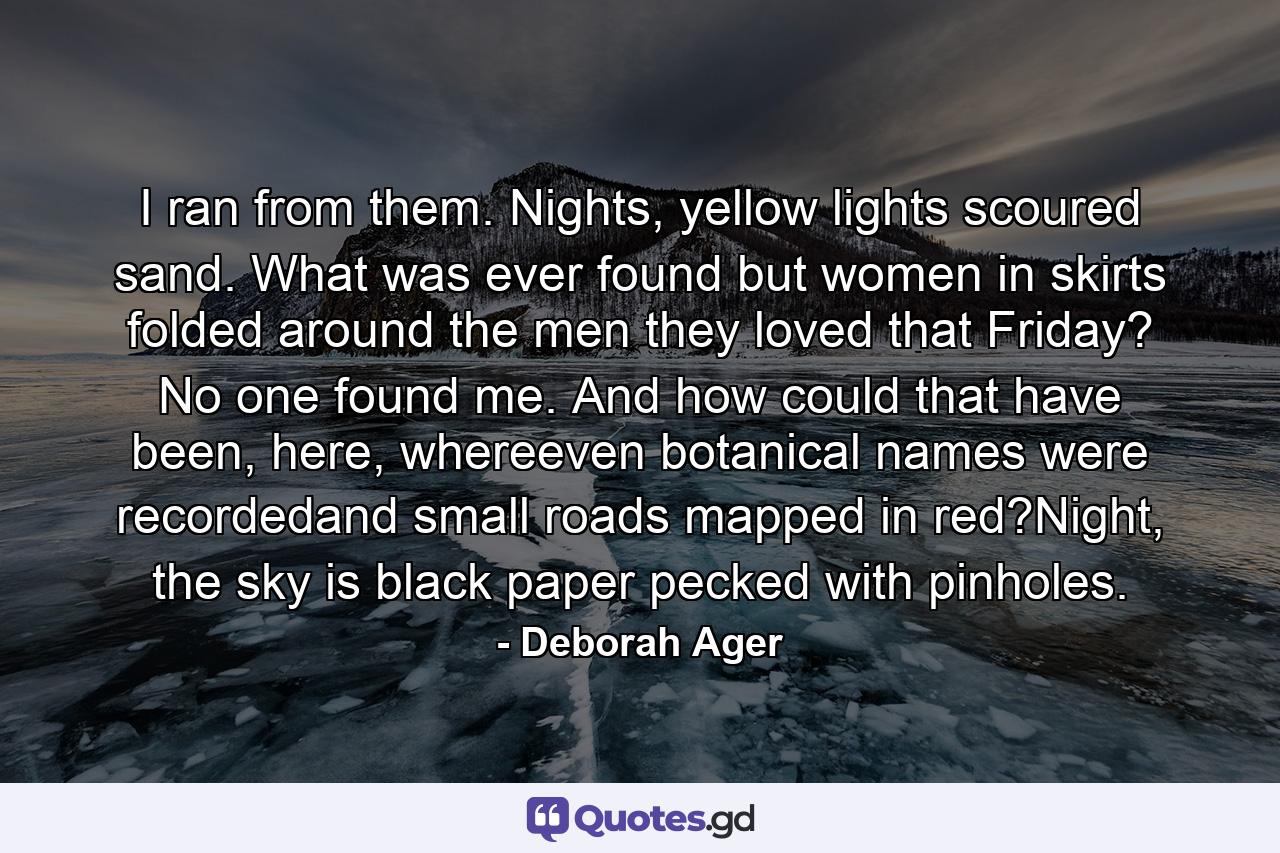 I ran from them. Nights, yellow lights scoured sand. What was ever found but women in skirts folded around the men they loved that Friday? No one found me. And how could that have been, here, whereeven botanical names were recordedand small roads mapped in red?Night, the sky is black paper pecked with pinholes. - Quote by Deborah Ager