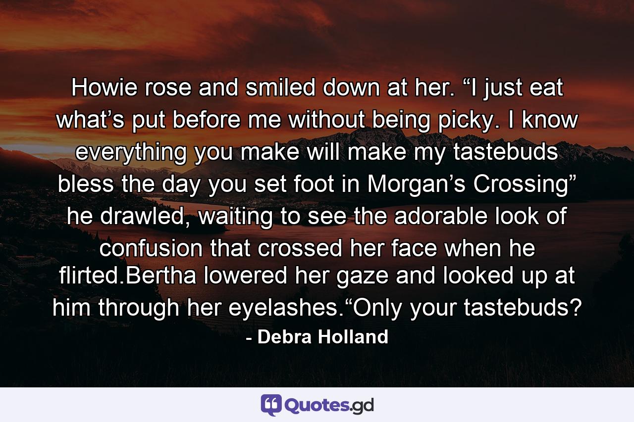 Howie rose and smiled down at her. “I just eat what’s put before me without being picky. I know everything you make will make my tastebuds bless the day you set foot in Morgan’s Crossing” he drawled, waiting to see the adorable look of confusion that crossed her face when he flirted.Bertha lowered her gaze and looked up at him through her eyelashes.“Only your tastebuds? - Quote by Debra Holland