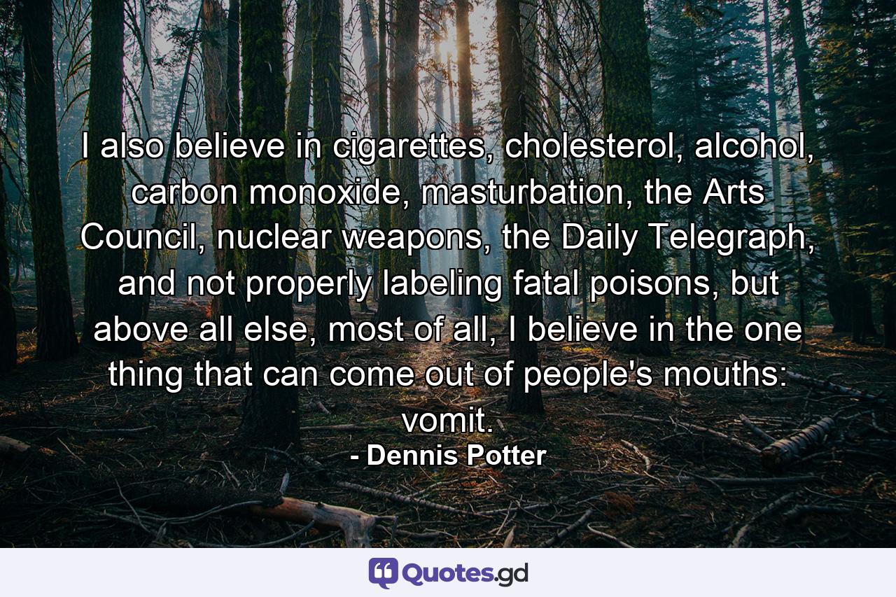 I also believe in cigarettes, cholesterol, alcohol, carbon monoxide, masturbation, the Arts Council, nuclear weapons, the Daily Telegraph, and not properly labeling fatal poisons, but above all else, most of all, I believe in the one thing that can come out of people's mouths: vomit. - Quote by Dennis Potter