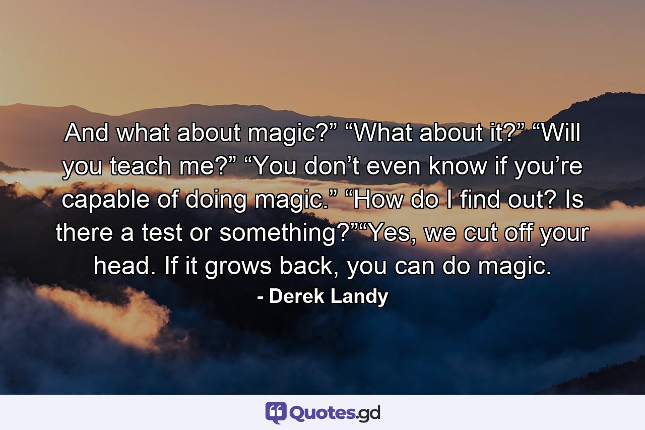 And what about magic?” “What about it?” “Will you teach me?” “You don’t even know if you’re capable of doing magic.” “How do I find out? Is there a test or something?”“Yes, we cut off your head. If it grows back, you can do magic. - Quote by Derek Landy