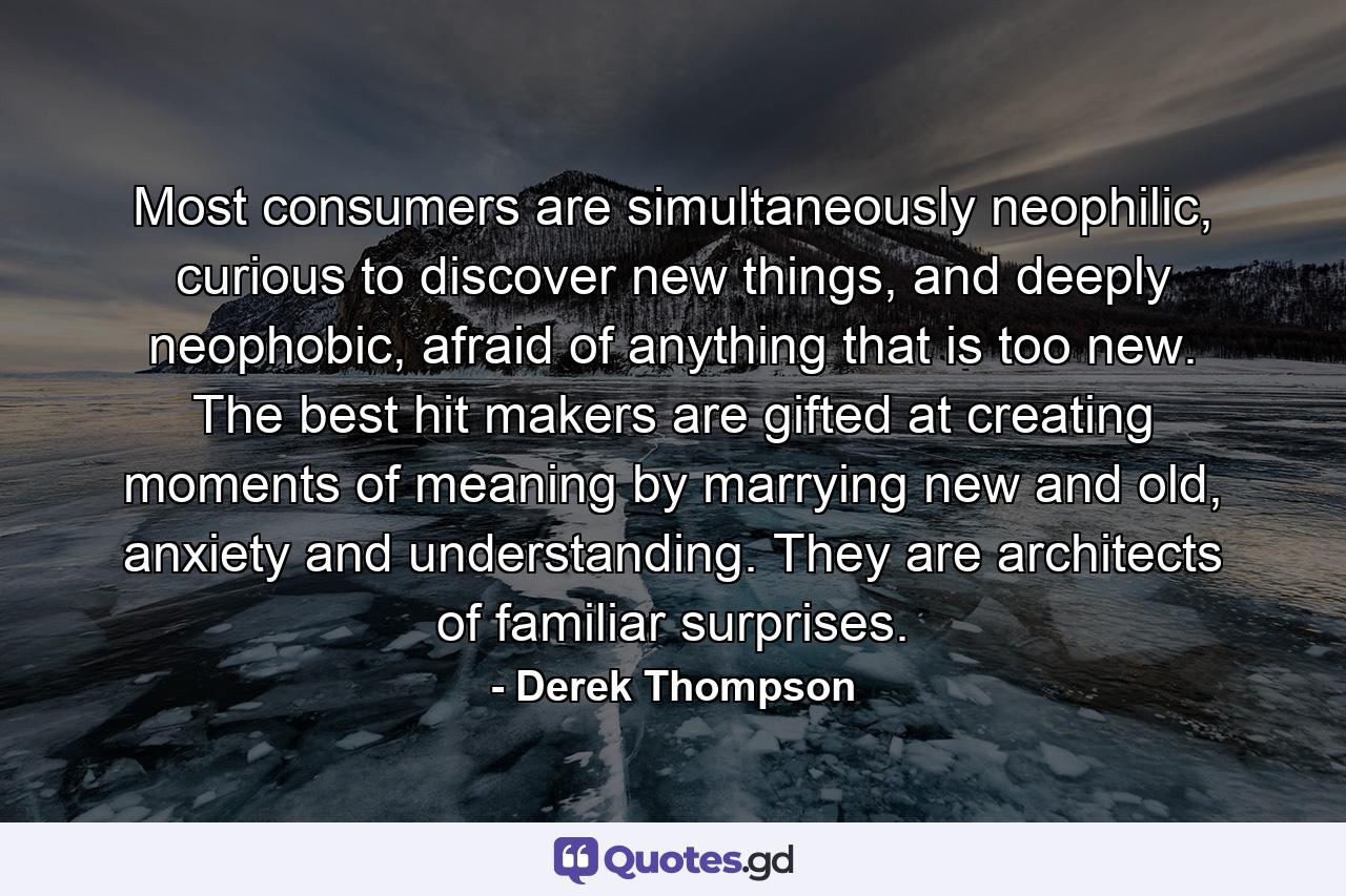 Most consumers are simultaneously neophilic, curious to discover new things, and deeply neophobic, afraid of anything that is too new. The best hit makers are gifted at creating moments of meaning by marrying new and old, anxiety and understanding. They are architects of familiar surprises. - Quote by Derek Thompson