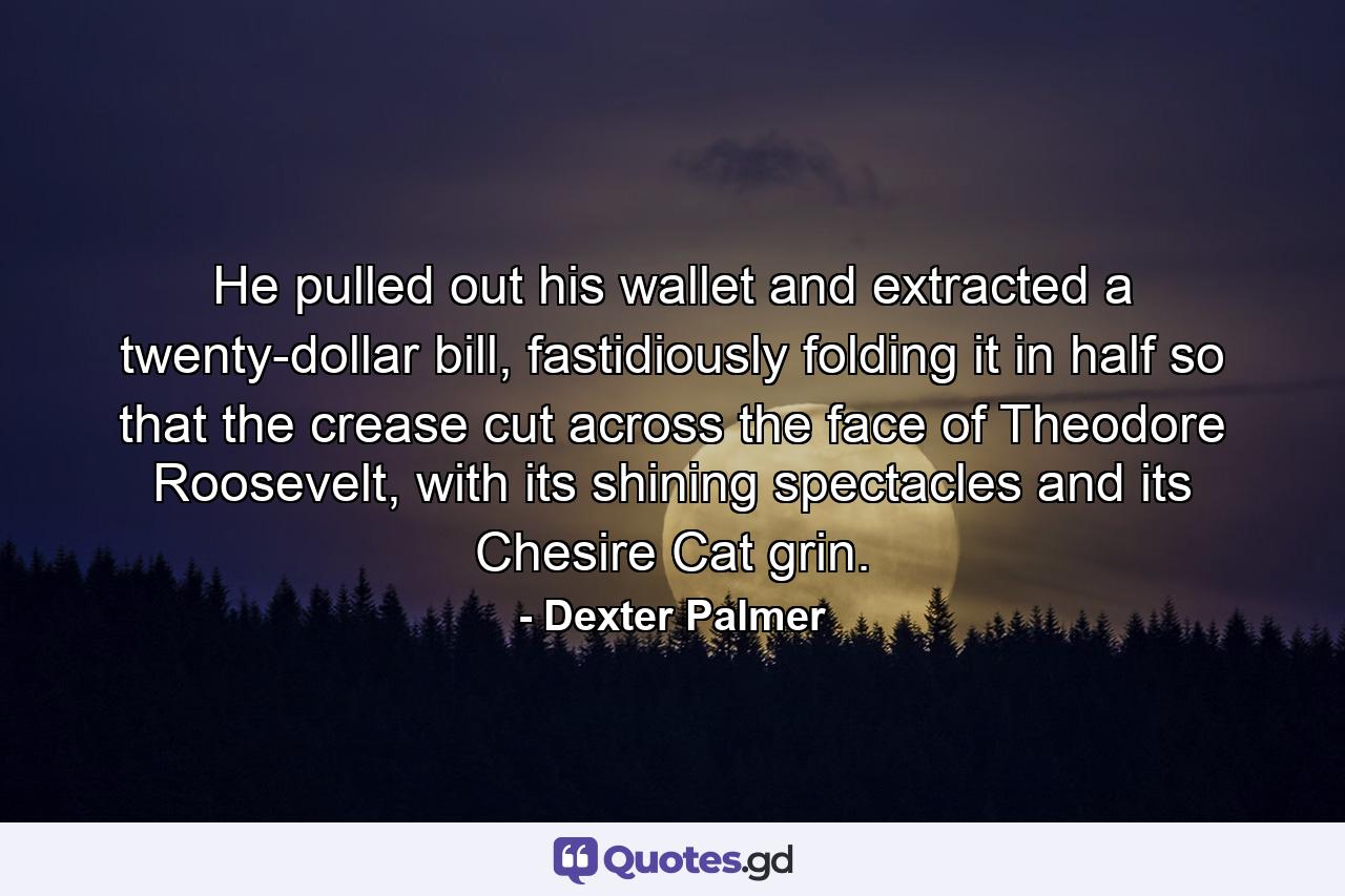 He pulled out his wallet and extracted a twenty-dollar bill, fastidiously folding it in half so that the crease cut across the face of Theodore Roosevelt, with its shining spectacles and its Chesire Cat grin. - Quote by Dexter Palmer