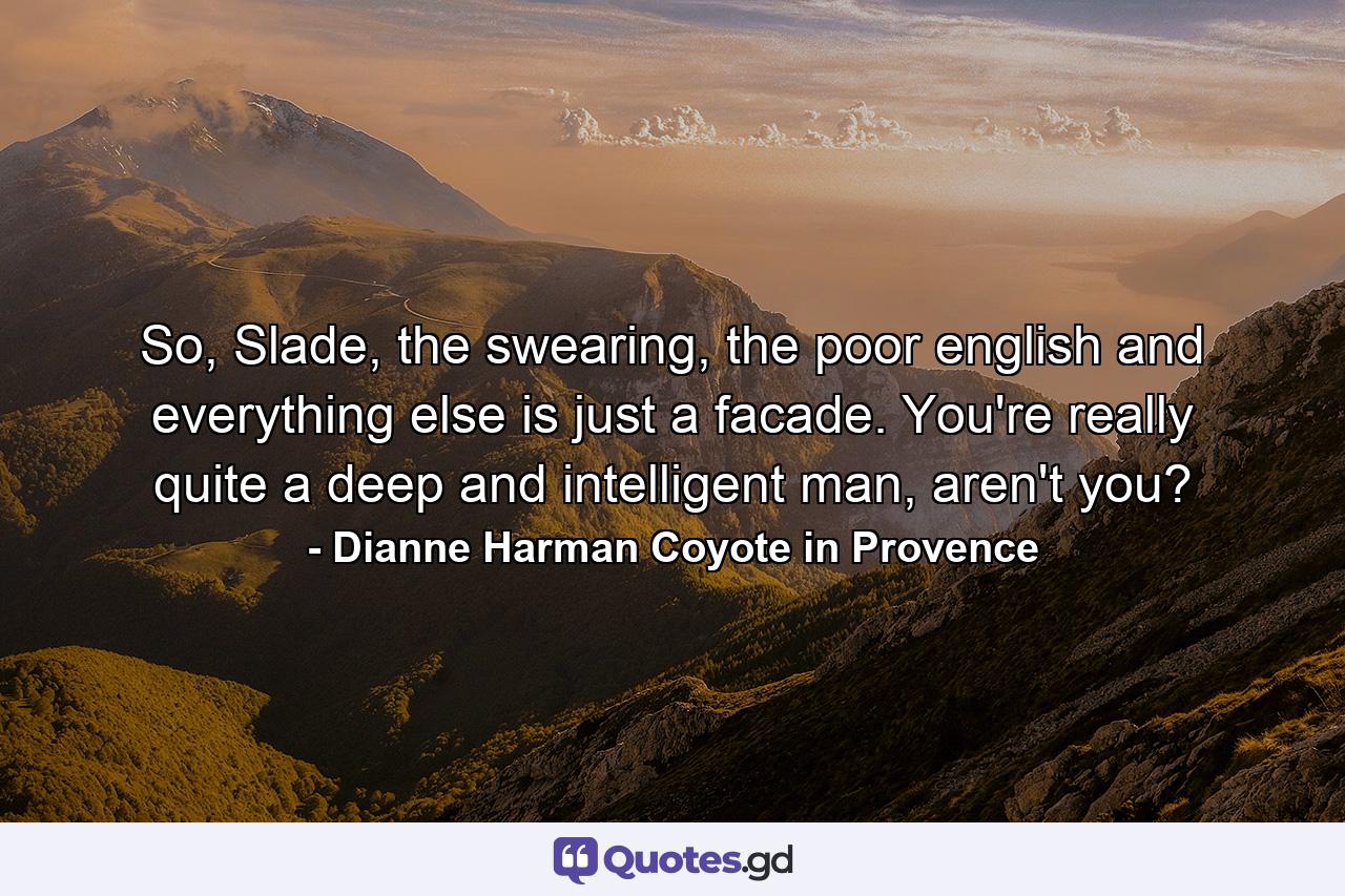 So, Slade, the swearing, the poor english and everything else is just a facade. You're really quite a deep and intelligent man, aren't you? - Quote by Dianne Harman Coyote in Provence