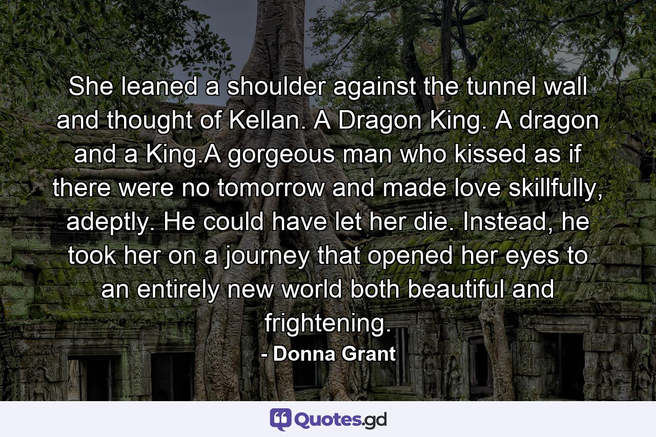 She leaned a shoulder against the tunnel wall and thought of Kellan. A Dragon King. A dragon and a King.A gorgeous man who kissed as if there were no tomorrow and made love skillfully, adeptly. He could have let her die. Instead, he took her on a journey that opened her eyes to an entirely new world both beautiful and frightening. - Quote by Donna Grant