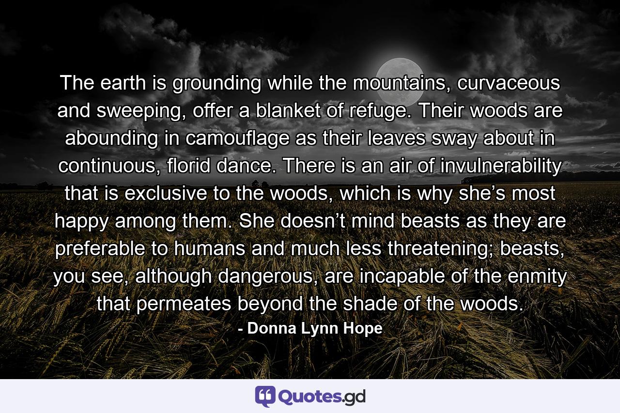 The earth is grounding while the mountains, curvaceous and sweeping, offer a blanket of refuge. Their woods are abounding in camouflage as their leaves sway about in continuous, florid dance. There is an air of invulnerability that is exclusive to the woods, which is why she’s most happy among them. She doesn’t mind beasts as they are preferable to humans and much less threatening; beasts, you see, although dangerous, are incapable of the enmity that permeates beyond the shade of the woods. - Quote by Donna Lynn Hope