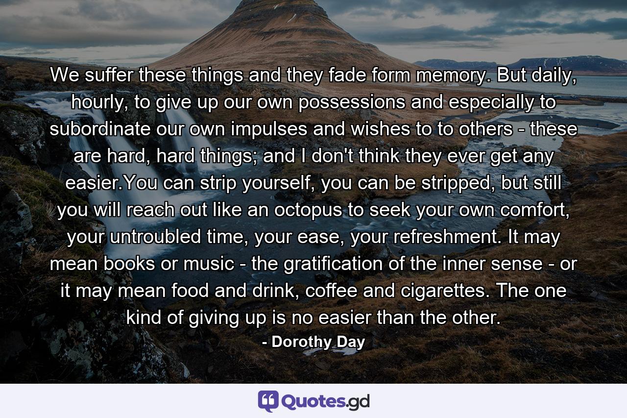 We suffer these things and they fade form memory. But daily, hourly, to give up our own possessions and especially to subordinate our own impulses and wishes to to others - these are hard, hard things; and I don't think they ever get any easier.You can strip yourself, you can be stripped, but still you will reach out like an octopus to seek your own comfort, your untroubled time, your ease, your refreshment. It may mean books or music - the gratification of the inner sense - or it may mean food and drink, coffee and cigarettes. The one kind of giving up is no easier than the other. - Quote by Dorothy Day