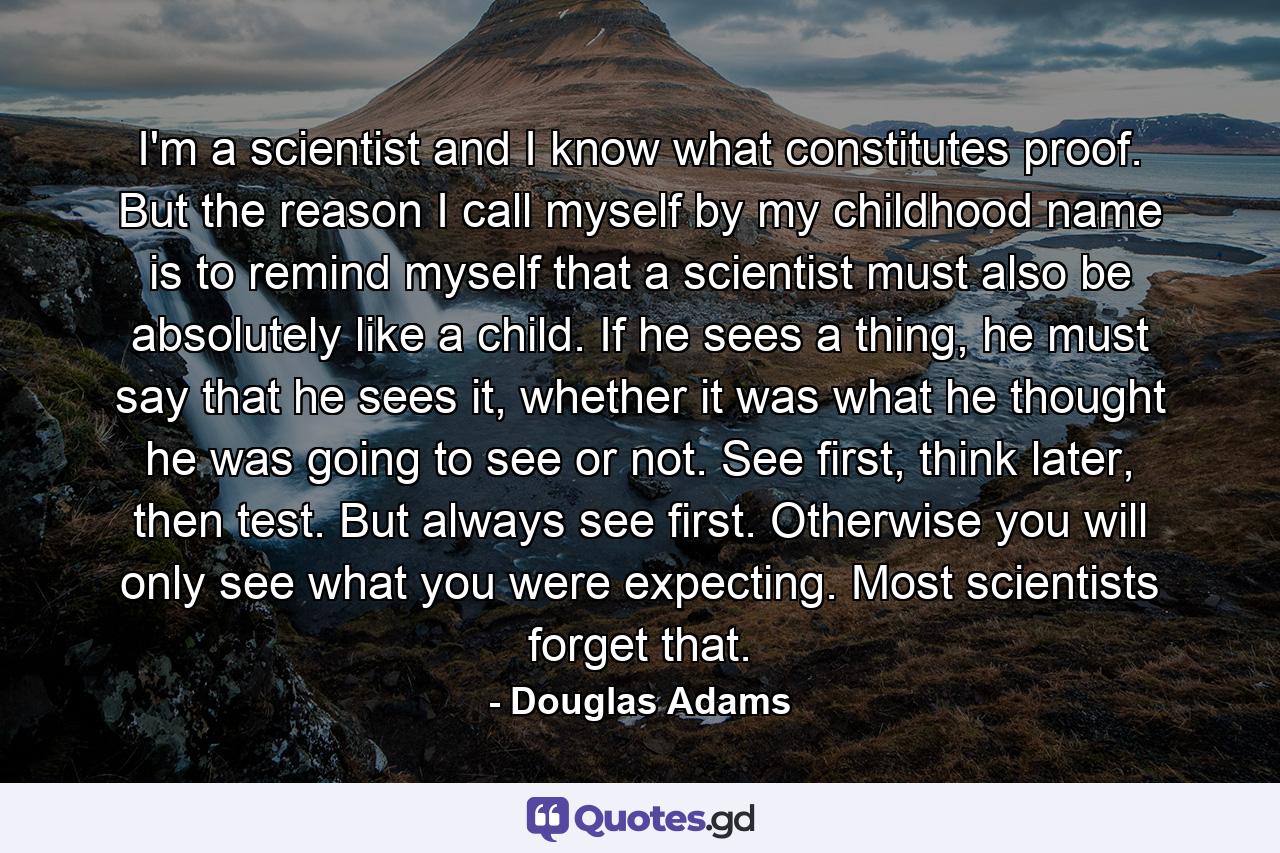 I'm a scientist and I know what constitutes proof. But the reason I call myself by my childhood name is to remind myself that a scientist must also be absolutely like a child. If he sees a thing, he must say that he sees it, whether it was what he thought he was going to see or not. See first, think later, then test. But always see first. Otherwise you will only see what you were expecting. Most scientists forget that. - Quote by Douglas Adams