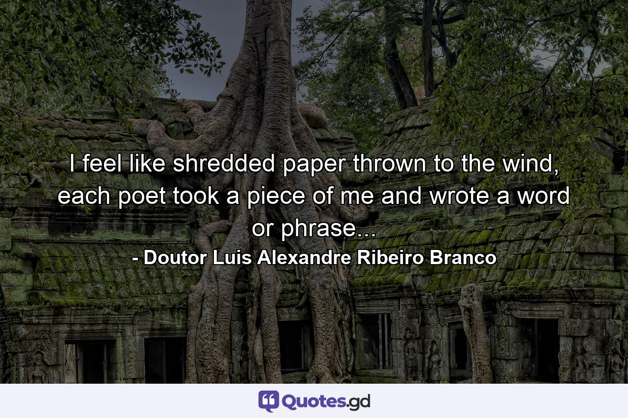 I feel like shredded paper thrown to the wind, each poet took a piece of me and wrote a word or phrase... - Quote by Doutor Luis Alexandre Ribeiro Branco